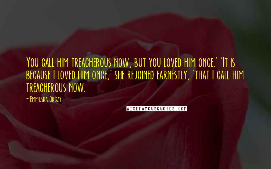 Emmuska Orczy Quotes: You call him treacherous now, but you loved him once.' 'It is because I loved him once,' she rejoined earnestly, 'that I call him treacherous now.