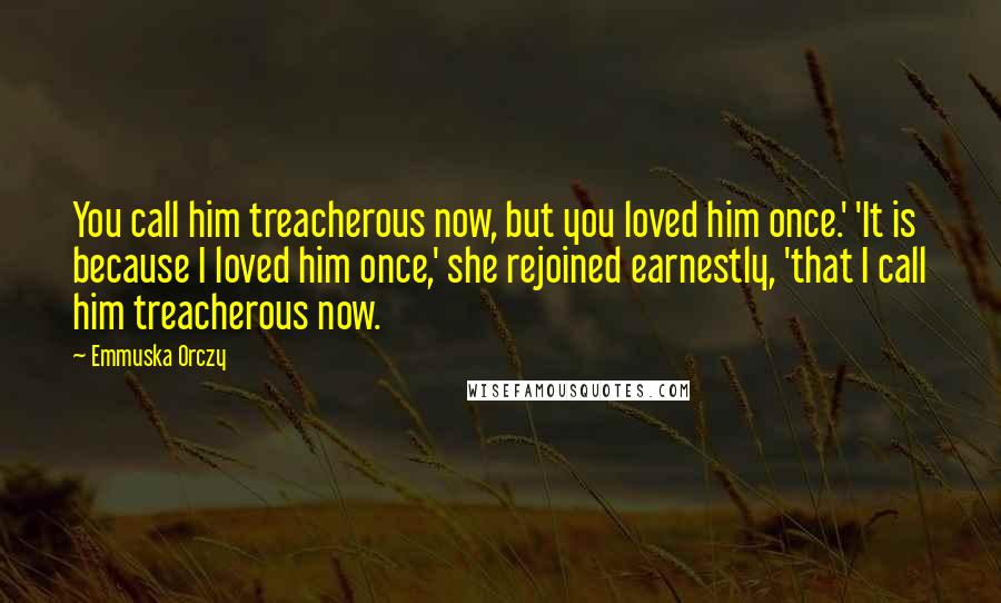 Emmuska Orczy Quotes: You call him treacherous now, but you loved him once.' 'It is because I loved him once,' she rejoined earnestly, 'that I call him treacherous now.