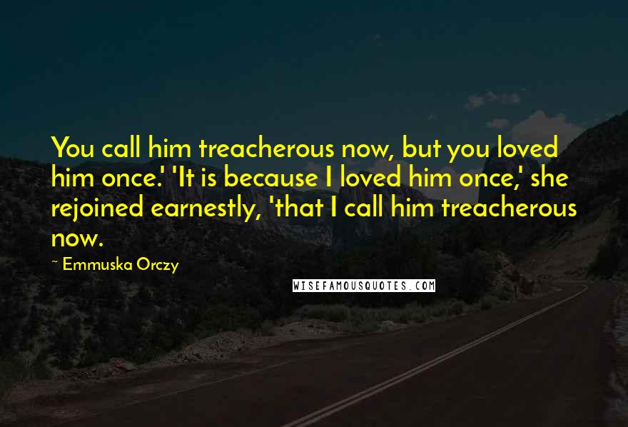 Emmuska Orczy Quotes: You call him treacherous now, but you loved him once.' 'It is because I loved him once,' she rejoined earnestly, 'that I call him treacherous now.