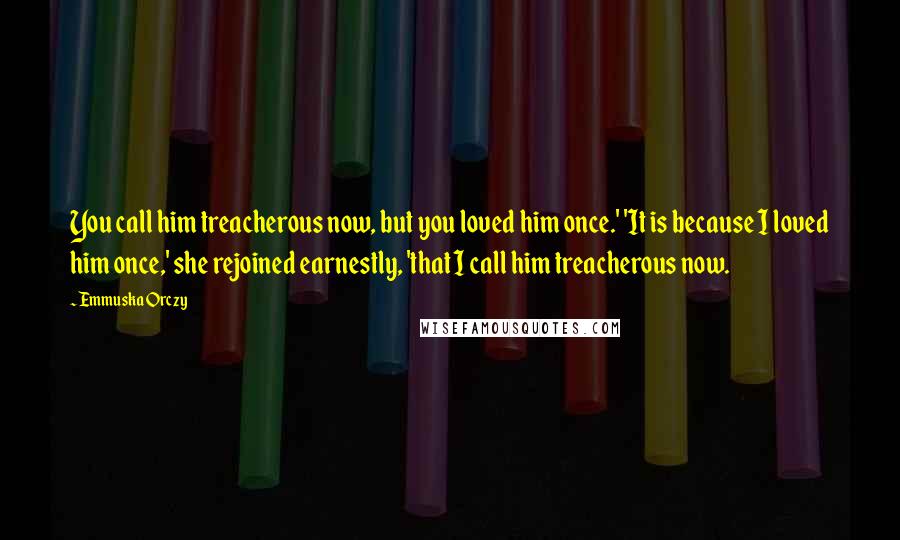 Emmuska Orczy Quotes: You call him treacherous now, but you loved him once.' 'It is because I loved him once,' she rejoined earnestly, 'that I call him treacherous now.