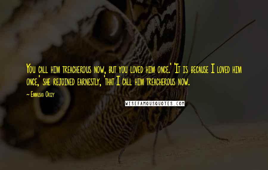 Emmuska Orczy Quotes: You call him treacherous now, but you loved him once.' 'It is because I loved him once,' she rejoined earnestly, 'that I call him treacherous now.