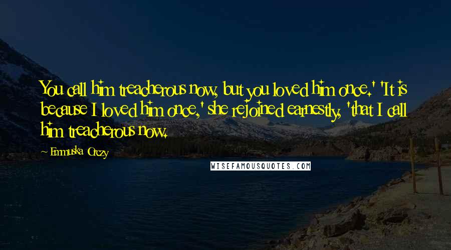 Emmuska Orczy Quotes: You call him treacherous now, but you loved him once.' 'It is because I loved him once,' she rejoined earnestly, 'that I call him treacherous now.