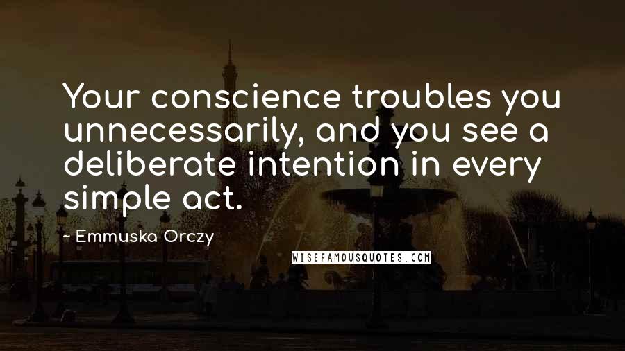 Emmuska Orczy Quotes: Your conscience troubles you unnecessarily, and you see a deliberate intention in every simple act.