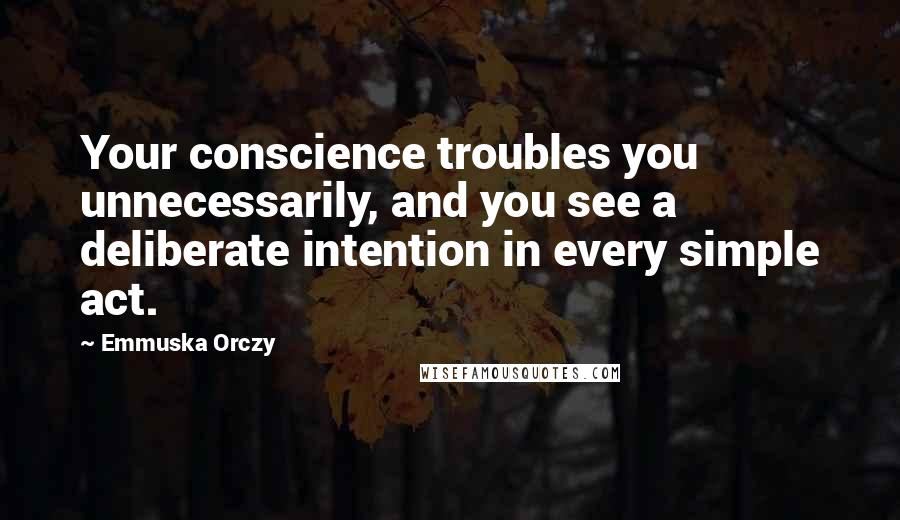 Emmuska Orczy Quotes: Your conscience troubles you unnecessarily, and you see a deliberate intention in every simple act.