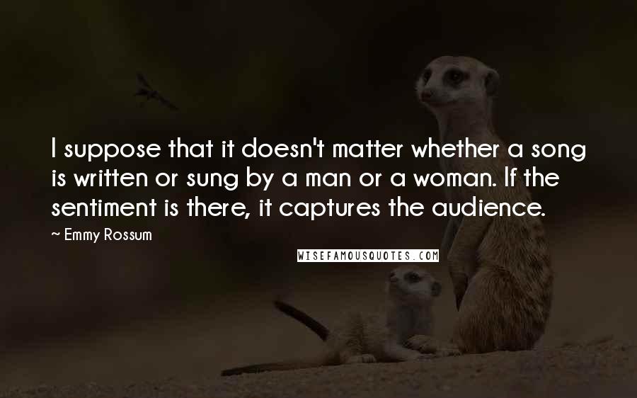 Emmy Rossum Quotes: I suppose that it doesn't matter whether a song is written or sung by a man or a woman. If the sentiment is there, it captures the audience.