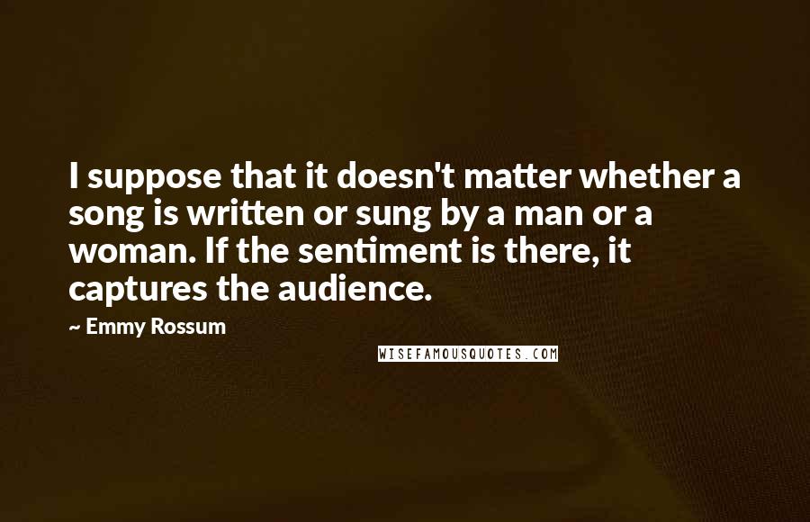 Emmy Rossum Quotes: I suppose that it doesn't matter whether a song is written or sung by a man or a woman. If the sentiment is there, it captures the audience.