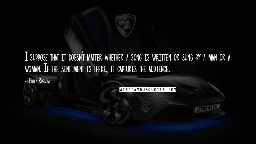 Emmy Rossum Quotes: I suppose that it doesn't matter whether a song is written or sung by a man or a woman. If the sentiment is there, it captures the audience.