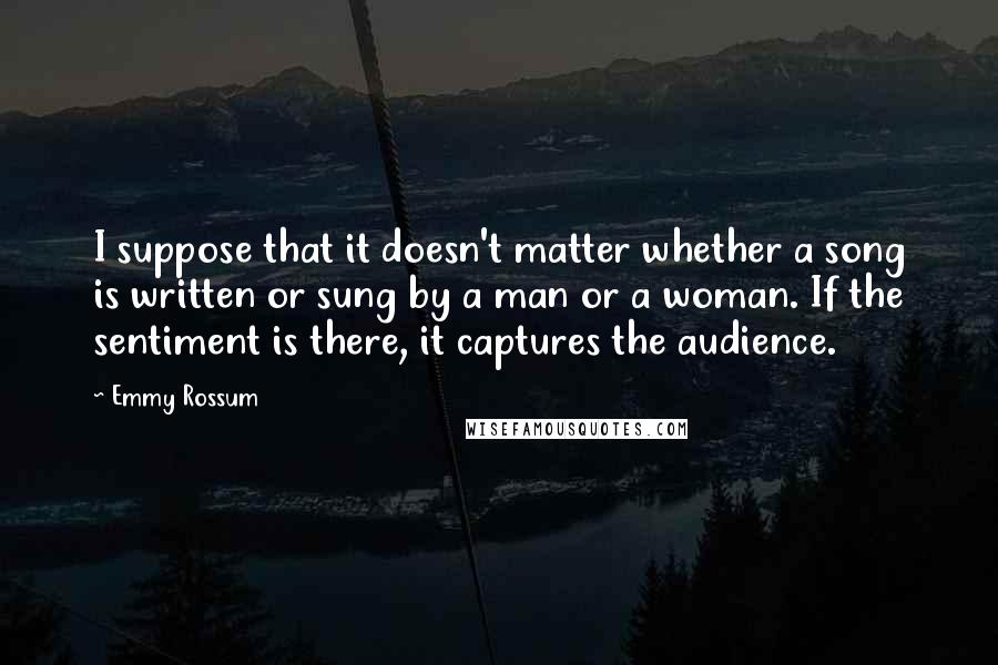 Emmy Rossum Quotes: I suppose that it doesn't matter whether a song is written or sung by a man or a woman. If the sentiment is there, it captures the audience.