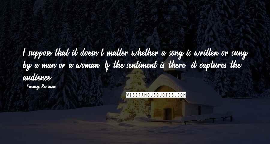 Emmy Rossum Quotes: I suppose that it doesn't matter whether a song is written or sung by a man or a woman. If the sentiment is there, it captures the audience.