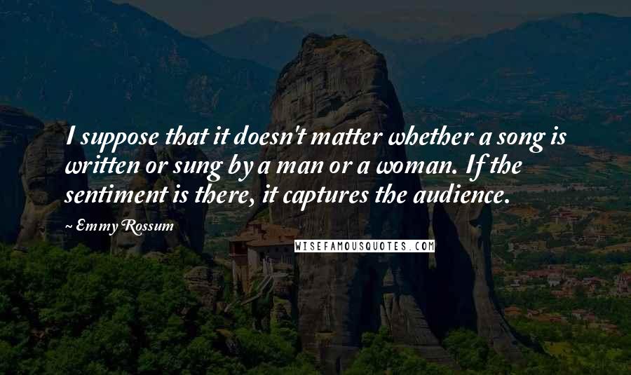 Emmy Rossum Quotes: I suppose that it doesn't matter whether a song is written or sung by a man or a woman. If the sentiment is there, it captures the audience.