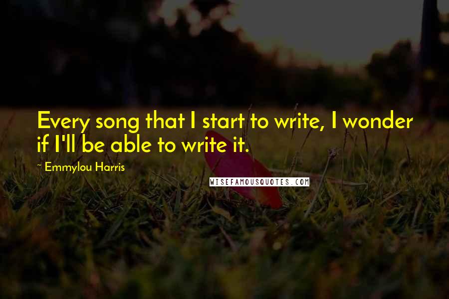 Emmylou Harris Quotes: Every song that I start to write, I wonder if I'll be able to write it.