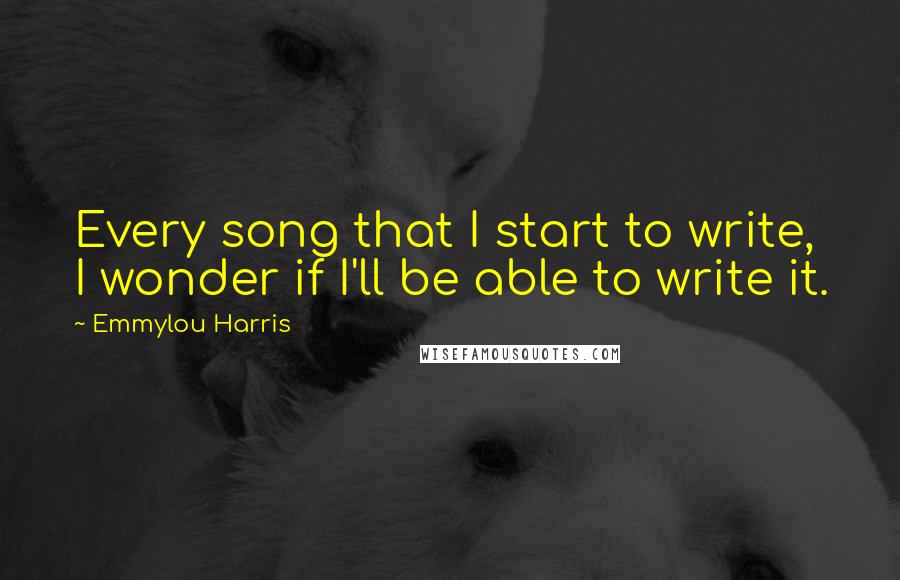Emmylou Harris Quotes: Every song that I start to write, I wonder if I'll be able to write it.