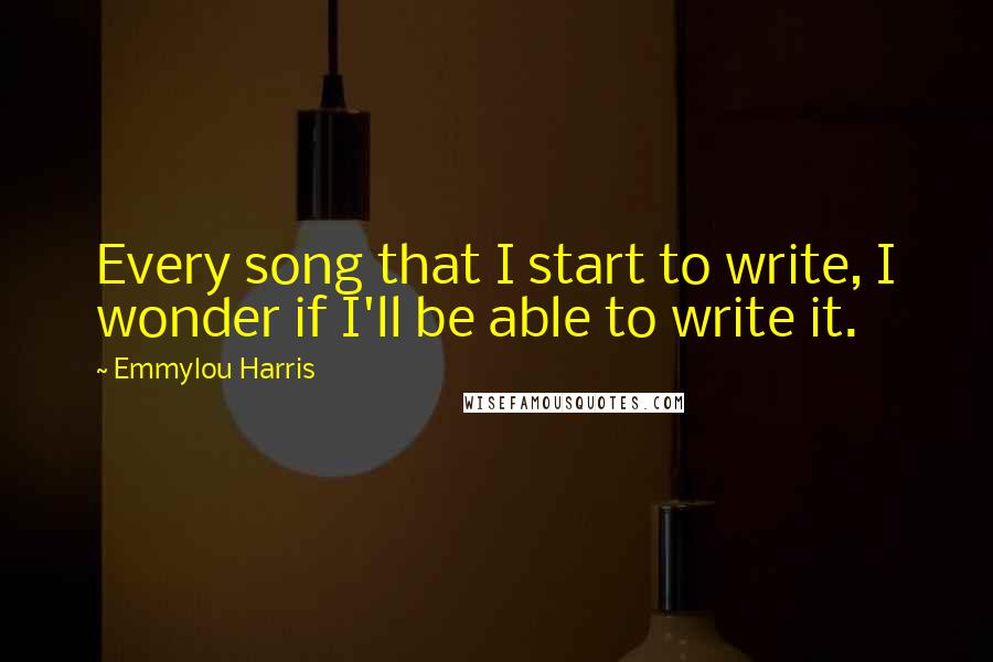 Emmylou Harris Quotes: Every song that I start to write, I wonder if I'll be able to write it.