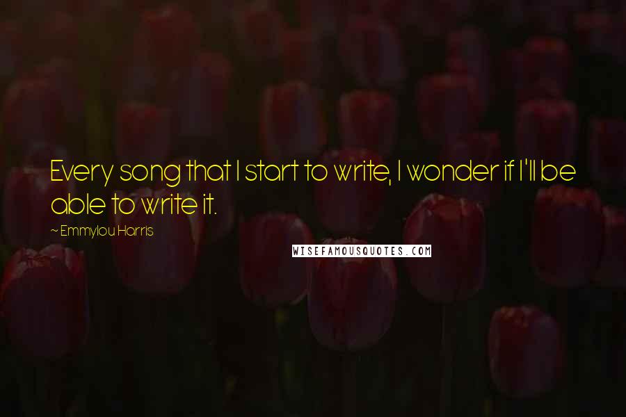 Emmylou Harris Quotes: Every song that I start to write, I wonder if I'll be able to write it.