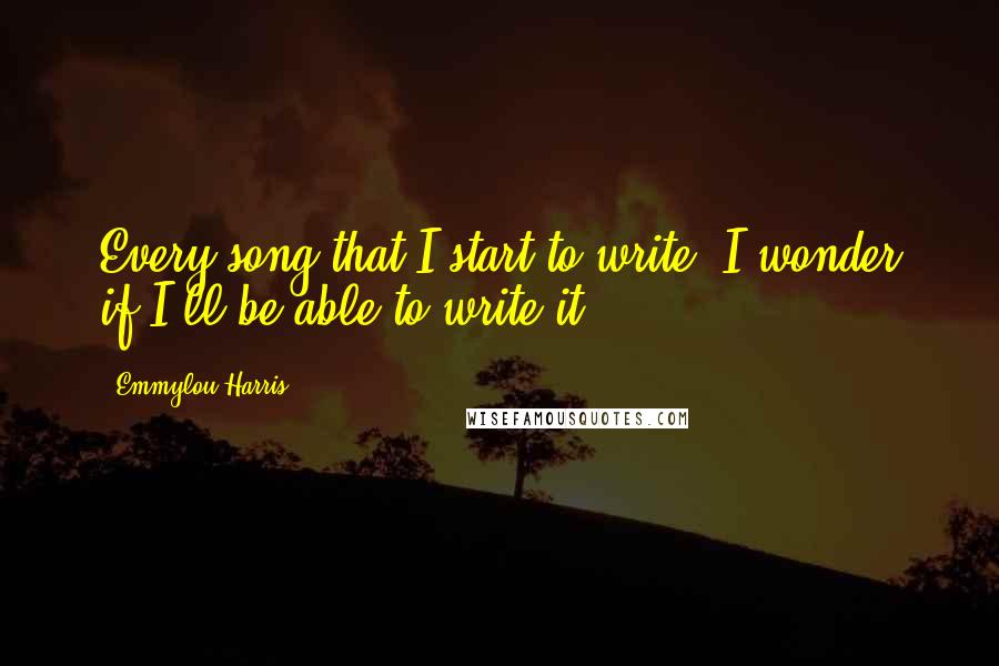 Emmylou Harris Quotes: Every song that I start to write, I wonder if I'll be able to write it.