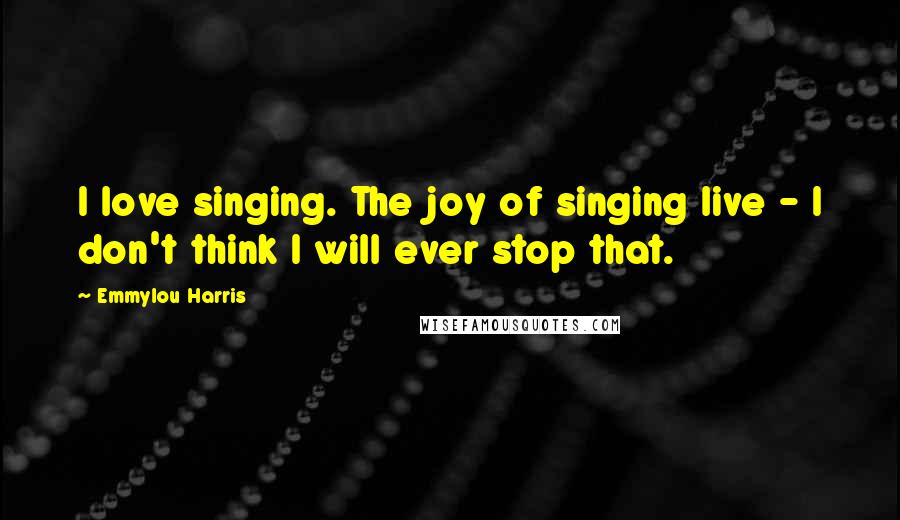 Emmylou Harris Quotes: I love singing. The joy of singing live - I don't think I will ever stop that.