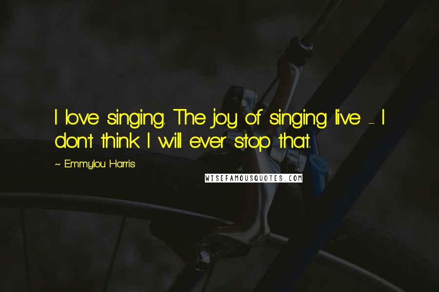 Emmylou Harris Quotes: I love singing. The joy of singing live - I don't think I will ever stop that.