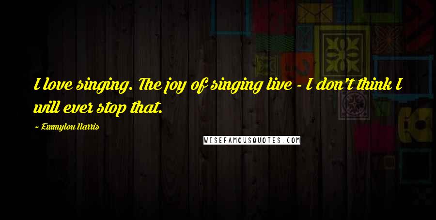 Emmylou Harris Quotes: I love singing. The joy of singing live - I don't think I will ever stop that.