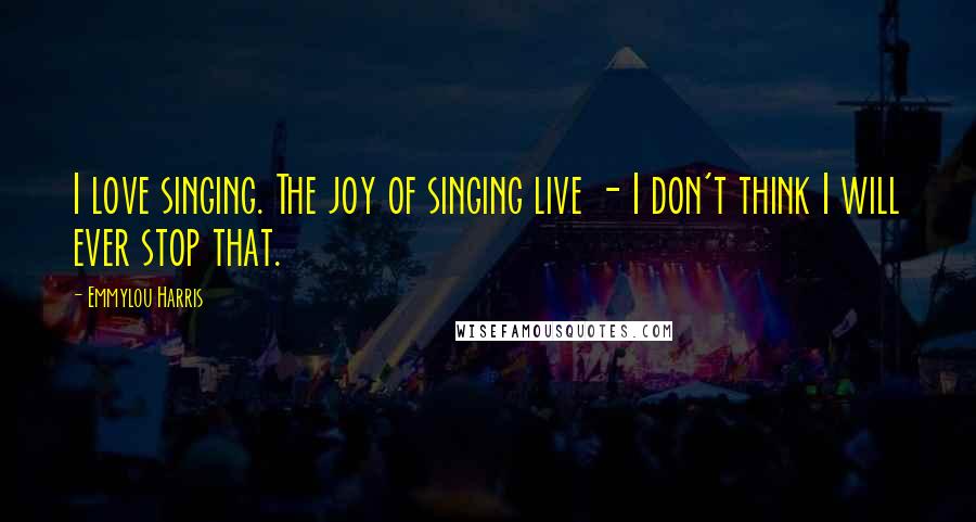 Emmylou Harris Quotes: I love singing. The joy of singing live - I don't think I will ever stop that.