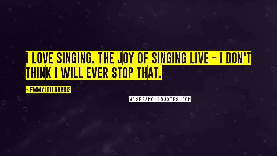 Emmylou Harris Quotes: I love singing. The joy of singing live - I don't think I will ever stop that.