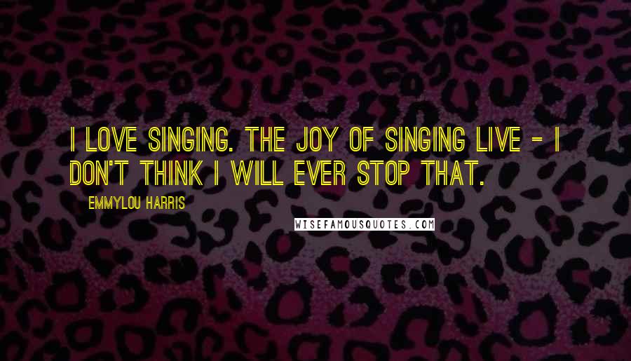 Emmylou Harris Quotes: I love singing. The joy of singing live - I don't think I will ever stop that.