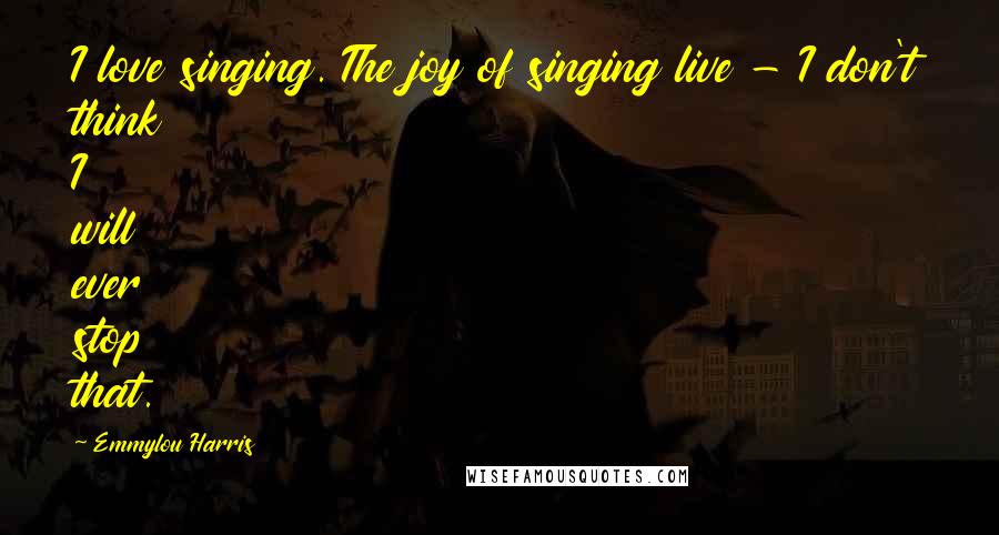 Emmylou Harris Quotes: I love singing. The joy of singing live - I don't think I will ever stop that.