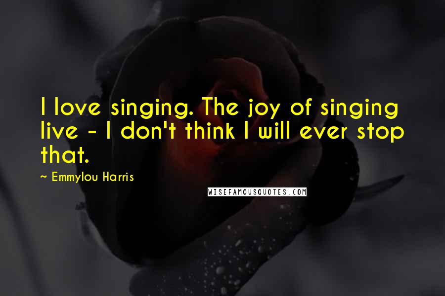 Emmylou Harris Quotes: I love singing. The joy of singing live - I don't think I will ever stop that.