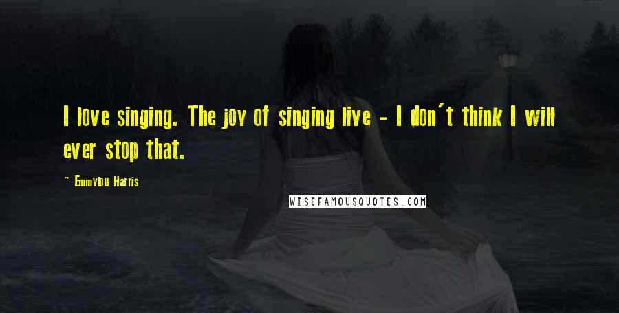 Emmylou Harris Quotes: I love singing. The joy of singing live - I don't think I will ever stop that.