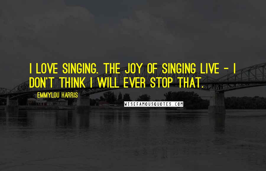 Emmylou Harris Quotes: I love singing. The joy of singing live - I don't think I will ever stop that.
