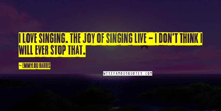 Emmylou Harris Quotes: I love singing. The joy of singing live - I don't think I will ever stop that.