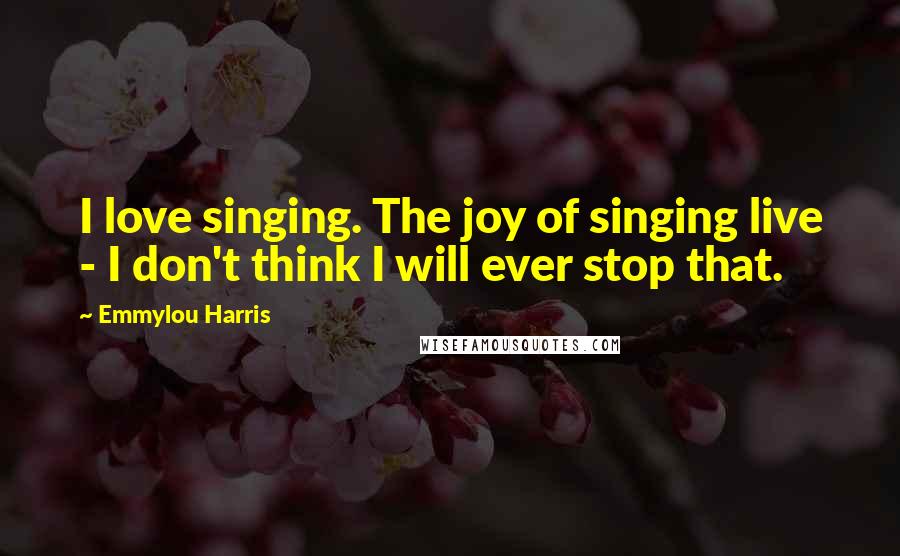 Emmylou Harris Quotes: I love singing. The joy of singing live - I don't think I will ever stop that.