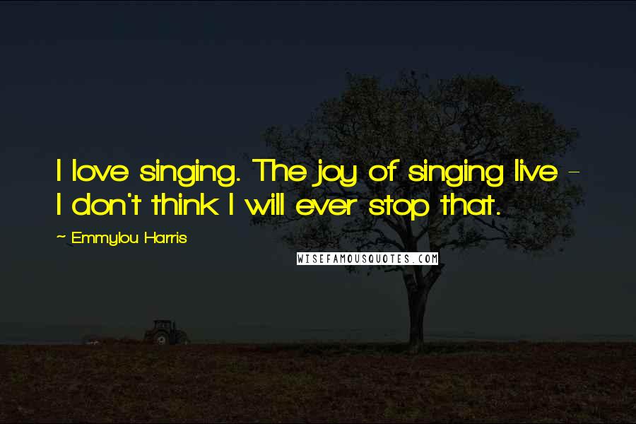 Emmylou Harris Quotes: I love singing. The joy of singing live - I don't think I will ever stop that.