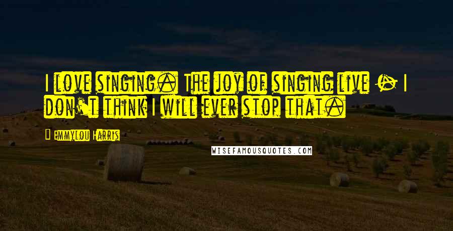 Emmylou Harris Quotes: I love singing. The joy of singing live - I don't think I will ever stop that.