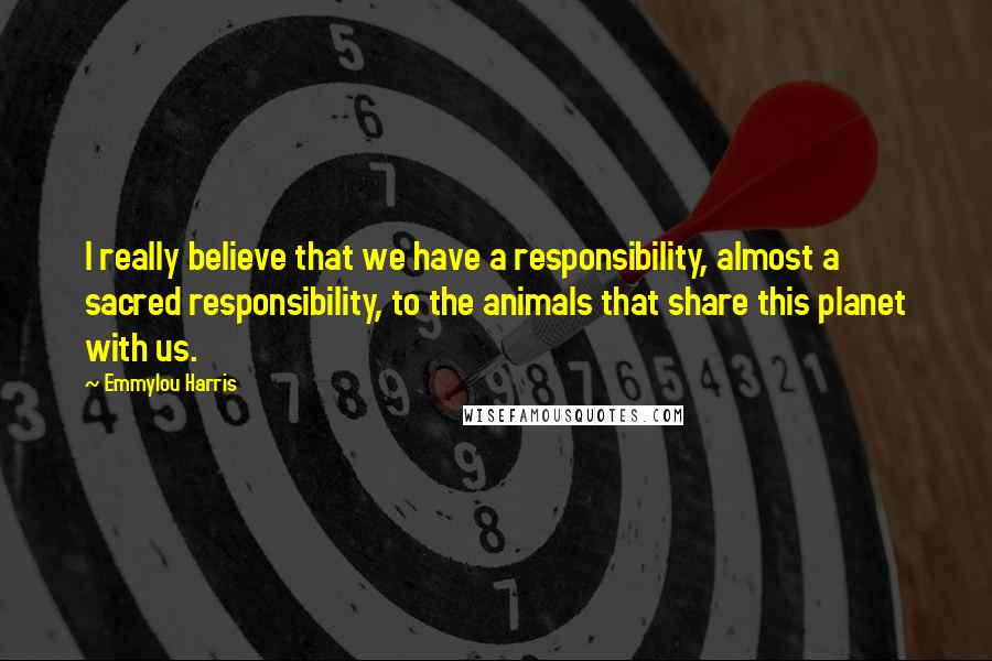 Emmylou Harris Quotes: I really believe that we have a responsibility, almost a sacred responsibility, to the animals that share this planet with us.