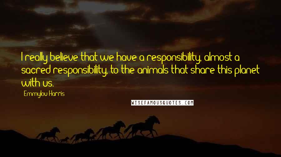 Emmylou Harris Quotes: I really believe that we have a responsibility, almost a sacred responsibility, to the animals that share this planet with us.