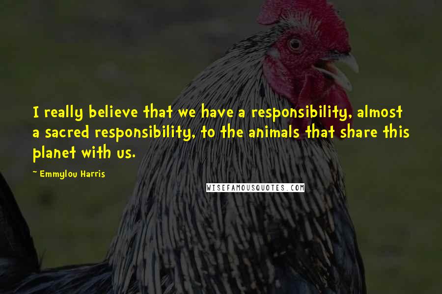 Emmylou Harris Quotes: I really believe that we have a responsibility, almost a sacred responsibility, to the animals that share this planet with us.