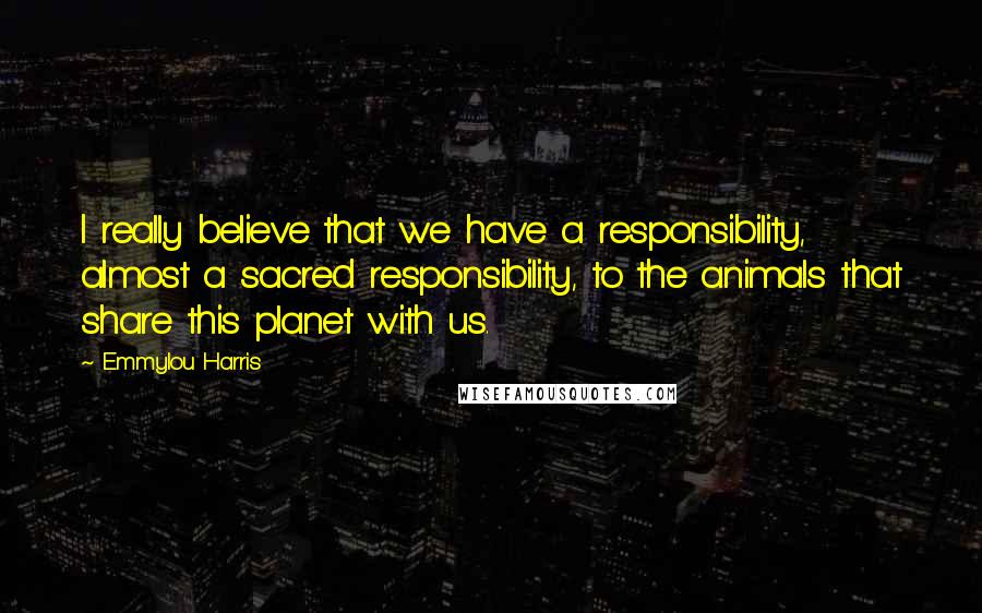 Emmylou Harris Quotes: I really believe that we have a responsibility, almost a sacred responsibility, to the animals that share this planet with us.