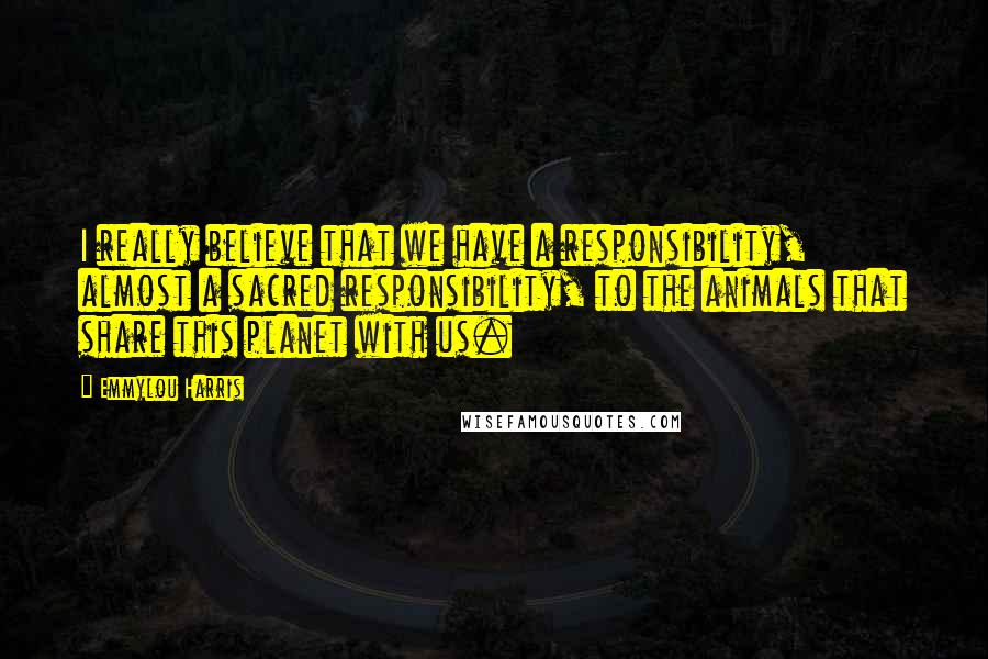 Emmylou Harris Quotes: I really believe that we have a responsibility, almost a sacred responsibility, to the animals that share this planet with us.