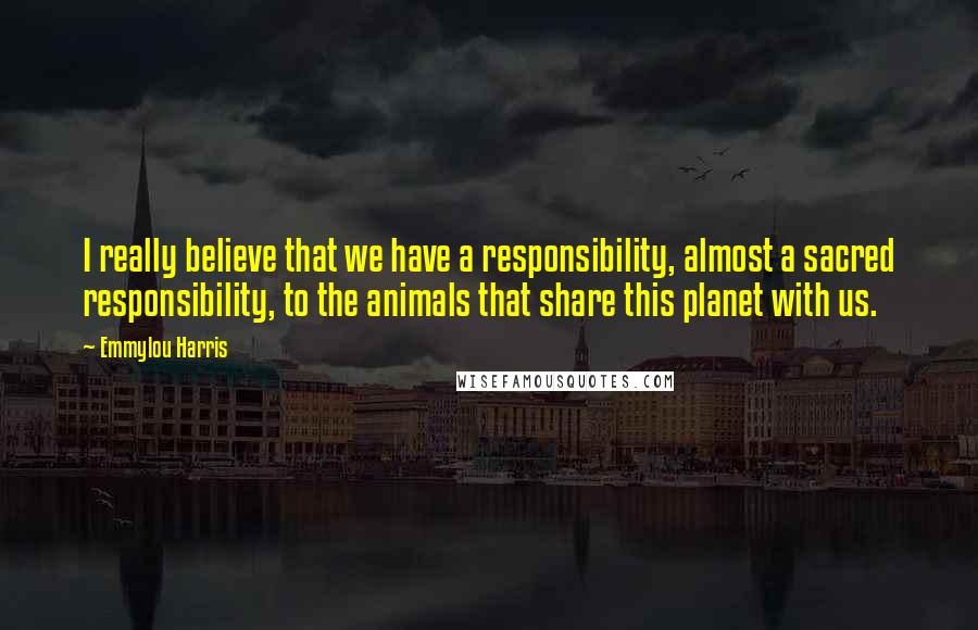 Emmylou Harris Quotes: I really believe that we have a responsibility, almost a sacred responsibility, to the animals that share this planet with us.