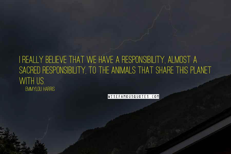 Emmylou Harris Quotes: I really believe that we have a responsibility, almost a sacred responsibility, to the animals that share this planet with us.