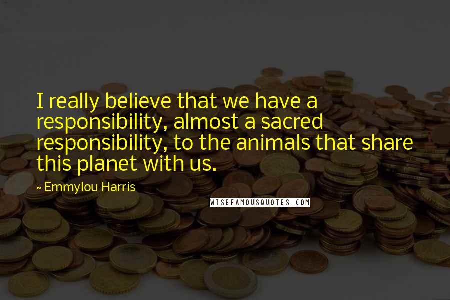 Emmylou Harris Quotes: I really believe that we have a responsibility, almost a sacred responsibility, to the animals that share this planet with us.