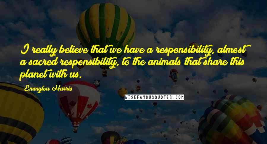 Emmylou Harris Quotes: I really believe that we have a responsibility, almost a sacred responsibility, to the animals that share this planet with us.
