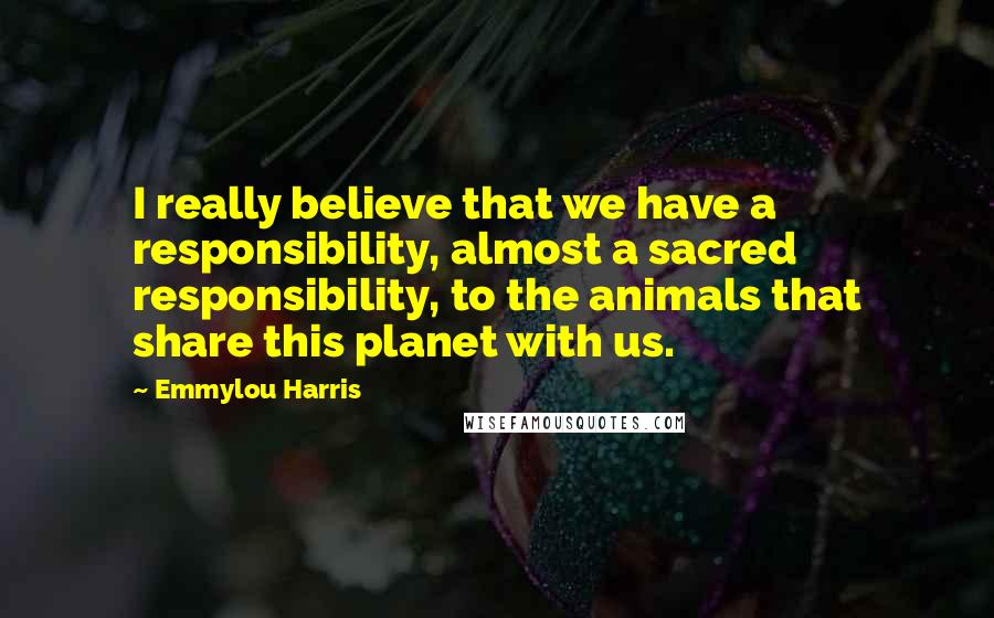 Emmylou Harris Quotes: I really believe that we have a responsibility, almost a sacred responsibility, to the animals that share this planet with us.