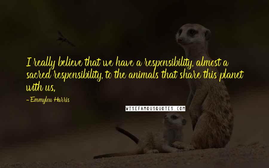 Emmylou Harris Quotes: I really believe that we have a responsibility, almost a sacred responsibility, to the animals that share this planet with us.