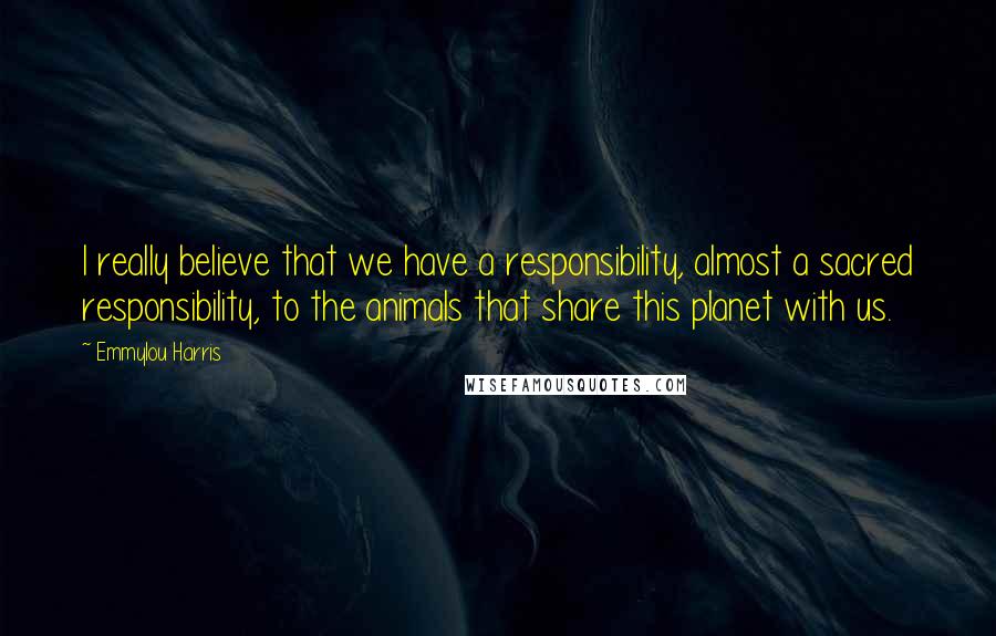 Emmylou Harris Quotes: I really believe that we have a responsibility, almost a sacred responsibility, to the animals that share this planet with us.