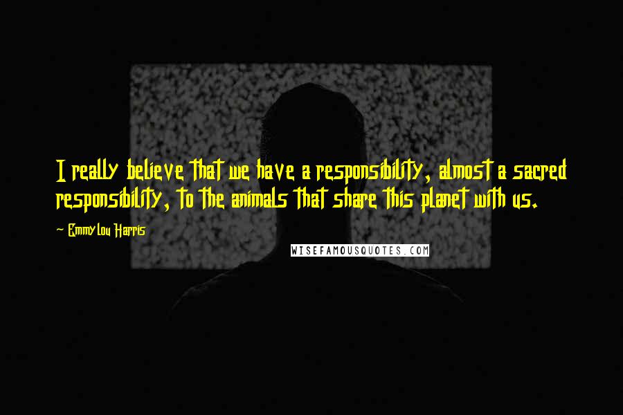 Emmylou Harris Quotes: I really believe that we have a responsibility, almost a sacred responsibility, to the animals that share this planet with us.
