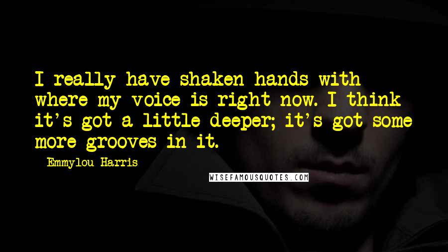 Emmylou Harris Quotes: I really have shaken hands with where my voice is right now. I think it's got a little deeper; it's got some more grooves in it.