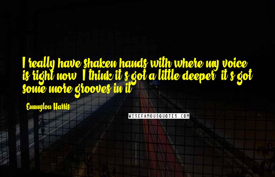 Emmylou Harris Quotes: I really have shaken hands with where my voice is right now. I think it's got a little deeper; it's got some more grooves in it.