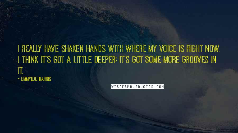 Emmylou Harris Quotes: I really have shaken hands with where my voice is right now. I think it's got a little deeper; it's got some more grooves in it.