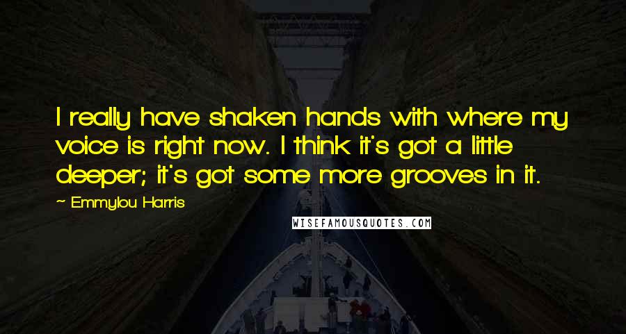 Emmylou Harris Quotes: I really have shaken hands with where my voice is right now. I think it's got a little deeper; it's got some more grooves in it.